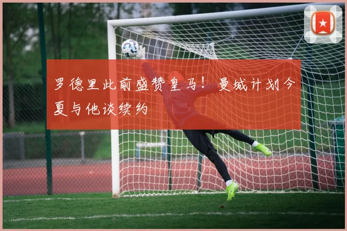 罗德里此前盛赞皇马！曼城计划今夏与他谈续约