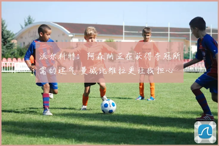 沃尔科特：阿森纳正在获得夺冠所需的运气 曼城比维拉更让我担心