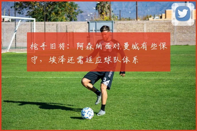 枪手旧将：阿森纳面对曼城有些保守，埃泽还需适应球队体系
